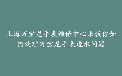 上海万宝龙手表维修中心来教你如何处理万宝龙手表进水问题