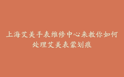 上海艾美手表维修中心来教你如何处理艾美表蒙划痕