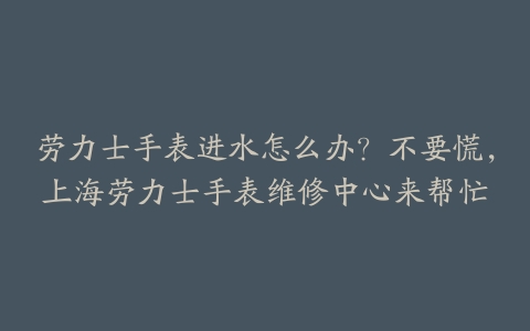 劳力士手表进水怎么办?不要慌,上海劳力士手表维修中心来帮忙