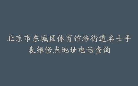 北京市东城区体育馆路街道名士手表维修点地址电话查询