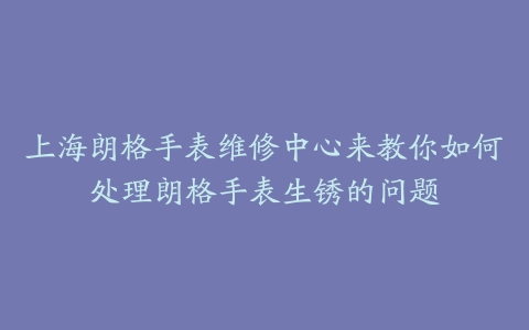 上海朗格手表维修中心来教你如何处理朗格手表生锈的问题