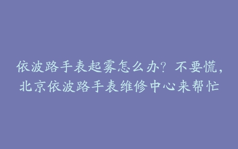 依波路手表起雾怎么办?不要慌,北京依波路手表维修中心来帮忙