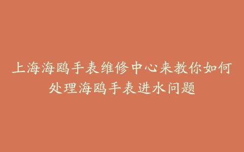 上海海鸥手表维修中心来教你如何处理海鸥手表进水问题