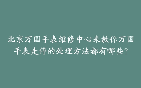北京万国手表维修中心来教你万国手表走停的处理方法都有哪些？