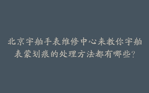 北京宇舶手表维修中心来教你宇舶表蒙划痕的处理方法都有哪些?