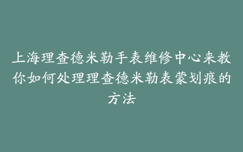 上海理查德米勒手表维修中心来教你如何处理理查德米勒表蒙划痕的方法