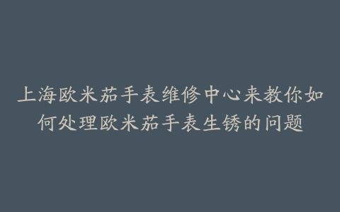 上海欧米茄手表维修中心来教你如何处理欧米茄手表生锈的问题