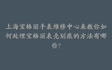 上海宝格丽手表维修中心来教你如何处理宝格丽表壳划痕的方法有哪些?