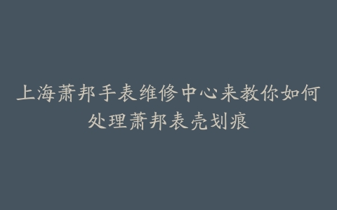 上海萧邦手表维修中心来教你如何处理萧邦表壳划痕