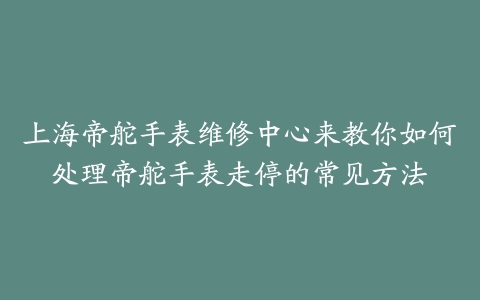 上海帝舵手表维修中心来教你如何处理帝舵手表走停的常见方法