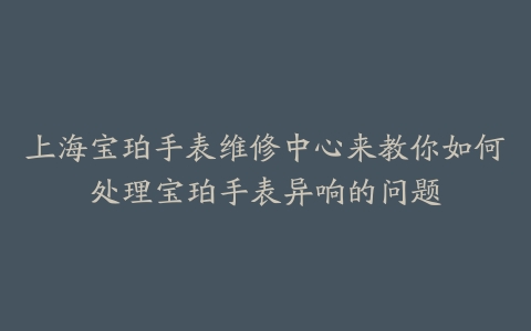 上海宝珀手表维修中心来教你如何处理宝珀手表异响的问题