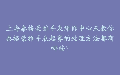 上海泰格豪雅手表维修中心来教你泰格豪雅手表起雾的处理方法都有哪些?