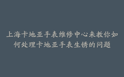 上海卡地亚手表维修中心来教你如何处理卡地亚手表生锈的问题
