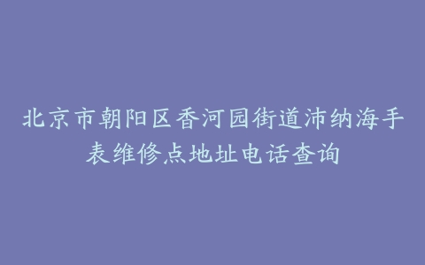 北京市朝阳区香河园街道沛纳海手表维修点地址电话查询