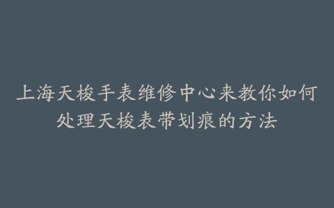 上海天梭手表维修中心来教你如何处理天梭表带划痕的方法