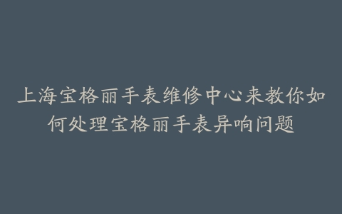 上海宝格丽手表维修中心来教你如何处理宝格丽手表异响问题