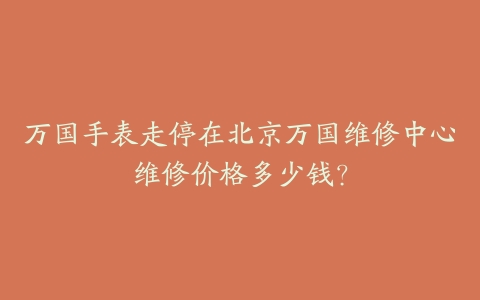 万国手表走停在北京万国维修中心维修价格多少钱?