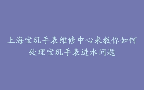 上海宝玑手表维修中心来教你如何处理宝玑手表进水问题