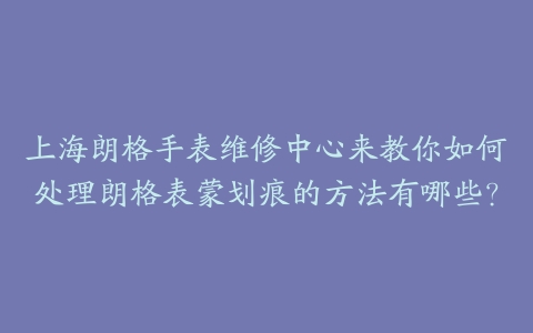 上海朗格手表维修中心来教你如何处理朗格表蒙划痕的方法有哪些？