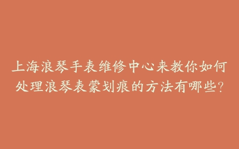 上海浪琴手表维修中心来教你如何处理浪琴表蒙划痕的方法有哪些?