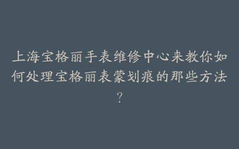 上海宝格丽手表维修中心来教你如何处理宝格丽表蒙划痕的那些方法?