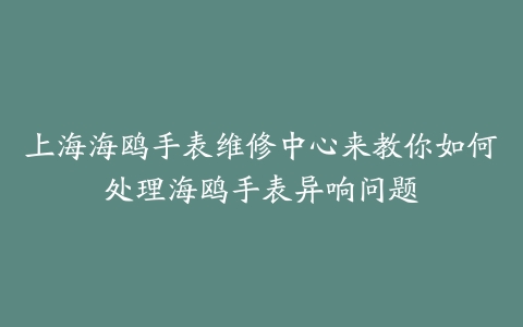 上海海鸥手表维修中心来教你如何处理海鸥手表异响问题