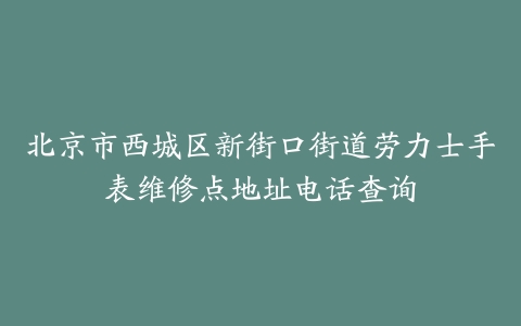 北京市西城区新街口街道劳力士手表维修点地址电话查询