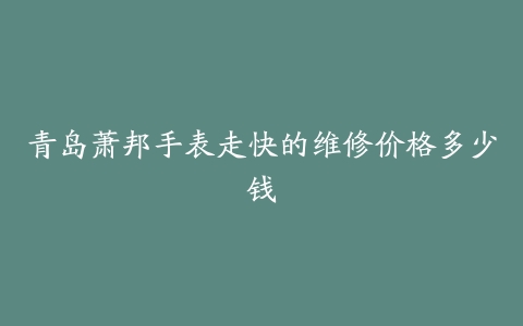 青岛萧邦手表走快的维修价格多少钱