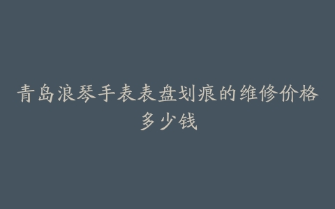 青岛浪琴手表表盘划痕的维修价格多少钱