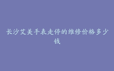 长沙艾美手表走停的维修价格多少钱