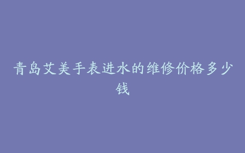 青岛艾美手表进水的维修价格多少钱
