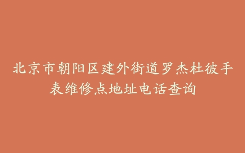 北京市朝阳区建外街道罗杰杜彼手表维修点地址电话查询