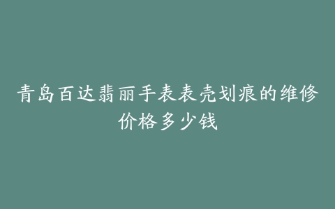 青岛百达翡丽手表表壳划痕的维修价格多少钱