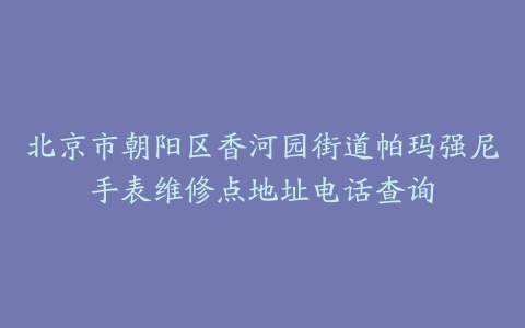 北京市朝阳区香河园街道帕玛强尼手表维修点地址电话查询