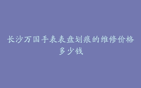 长沙万国手表表盘划痕的维修价格多少钱
