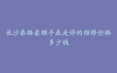 长沙泰格豪雅手表走停的维修价格多少钱