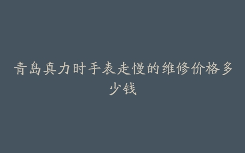 青岛真力时手表走慢的维修价格多少钱