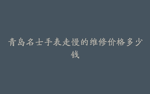 青岛名士手表走慢的维修价格多少钱