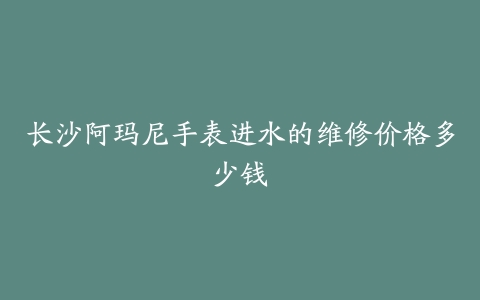 长沙阿玛尼手表进水的维修价格多少钱