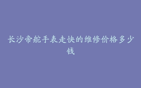 长沙帝舵手表走快的维修价格多少钱