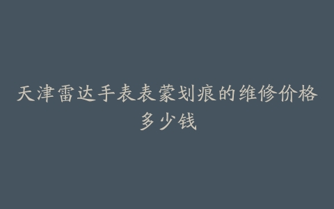 天津雷达手表表蒙划痕的维修价格多少钱