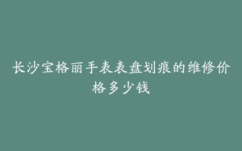 长沙宝格丽手表表盘划痕的维修价格多少钱