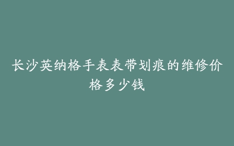 长沙英纳格手表表带划痕的维修价格多少钱