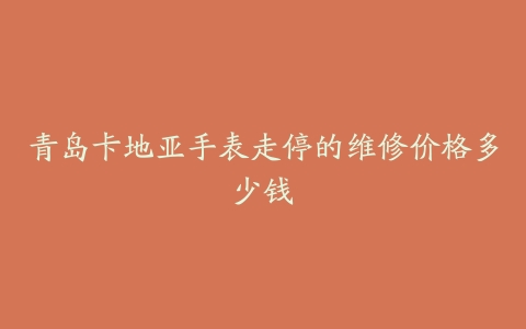 青岛卡地亚手表走停的维修价格多少钱