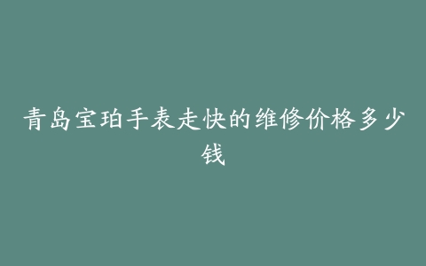 青岛宝珀手表走快的维修价格多少钱