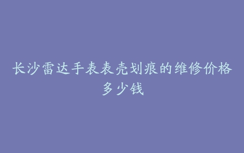 长沙雷达手表表壳划痕的维修价格多少钱