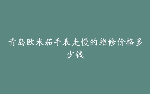 青岛欧米茄手表走慢的维修价格多少钱