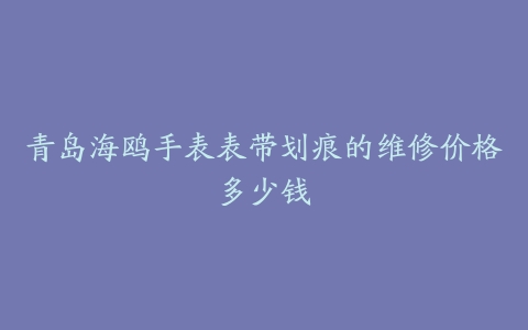 青岛海鸥手表表带划痕的维修价格多少钱