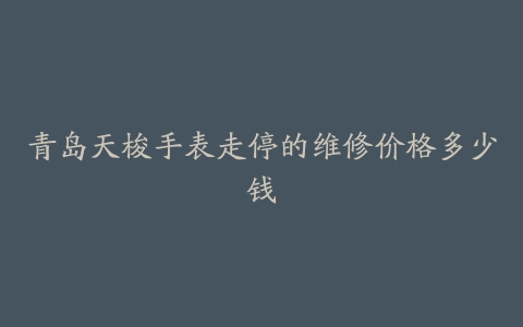 青岛天梭手表走停的维修价格多少钱