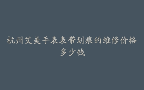 杭州艾美手表表带划痕的维修价格多少钱